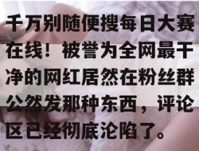 千万别随便搜每日大赛在线！被誉为全网最干净的网红居然在粉丝群公然发那种东西，评论区已经彻底沦陷了。