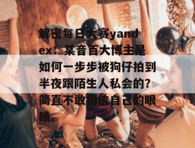 解密每日大赛yandex：某音百大博主是如何一步步被狗仔拍到半夜跟陌生人私会的？简直不敢相信自己的眼睛。
