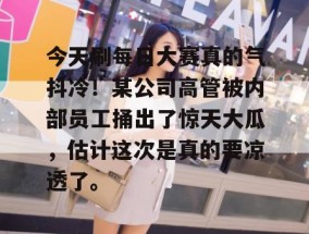 今天刷每日大赛真的气抖冷！某公司高管被内部员工捅出了惊天大瓜，估计这次是真的要凉透了。