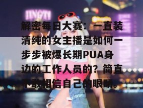 解密每日大赛：一直装清纯的女主播是如何一步步被爆长期PUA身边的工作人员的？简直不敢相信自己的眼睛。