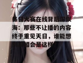 每日大赛在线背后深似海：那些不让播的内容终于重见天日，谁能想到真相会是这样？
