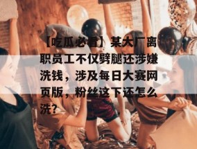 【吃瓜必看】某大厂离职员工不仅劈腿还涉嫌洗钱，涉及每日大赛网页版，粉丝这下还怎么洗？