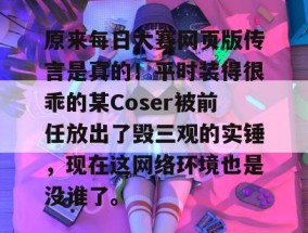 原来每日大赛网页版传言是真的！平时装得很乖的某Coser被前任放出了毁三观的实锤，现在这网络环境也是没谁了。