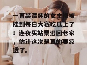 一直装清纯的女主播被挂到每日大赛吃瓜上了！连夜买站票逃回老家，估计这次是真的要凉透了。