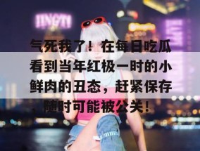 气死我了！在每日吃瓜看到当年红极一时的小鲜肉的丑态，赶紧保存，随时可能被公关！