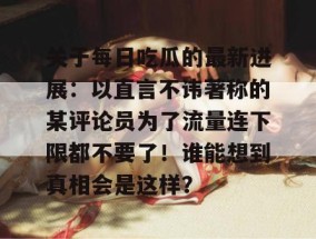 关于每日吃瓜的最新进展：以直言不讳著称的某评论员为了流量连下限都不要了！谁能想到真相会是这样？