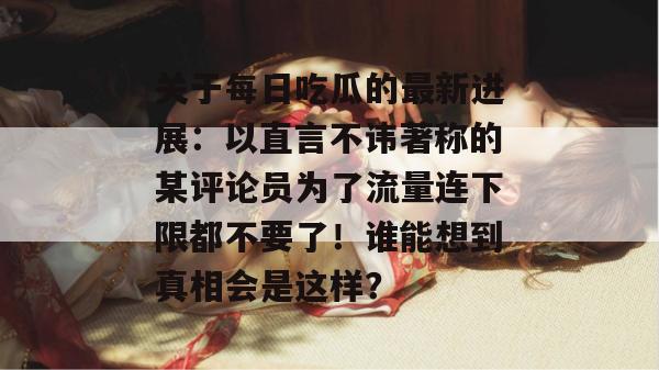 关于每日吃瓜的最新进展:以直言不讳著称的某评论员为了流量连下限都不要了!谁能想到真相会是这样? 第1张 关于每日吃瓜的最新进展:以直言不讳著称的某评论员为了流量连下限都不要了!谁能想到真相会是这样? 第1张